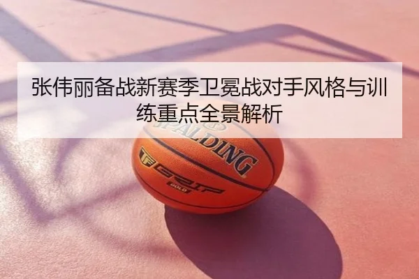 张伟丽备战新赛季卫冕战对手风格与训练重点全景解析