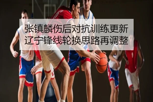 张镇麟伤后对抗训练更新 辽宁锋线轮换思路再调整