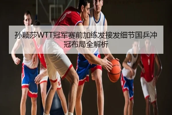 孙颖莎WTT冠军赛前加练发接发细节国乒冲冠布局全解析