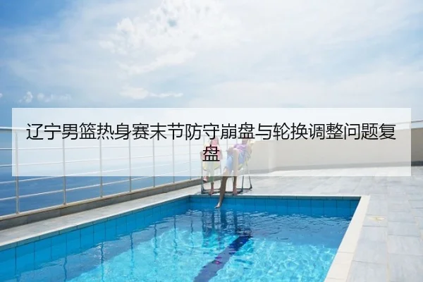 辽宁男篮热身赛末节防守崩盘与轮换调整问题复盘