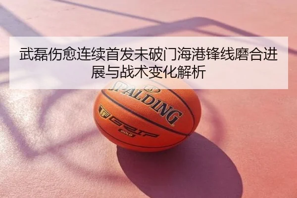 武磊伤愈连续首发未破门海港锋线磨合进展与战术变化解析