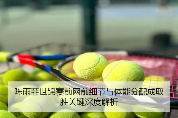 陈雨菲世锦赛前网前细节与体能分配成取胜关键深度解析