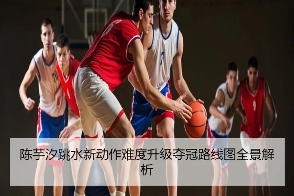 陈芋汐跳水新动作难度升级夺冠路线图全景解析