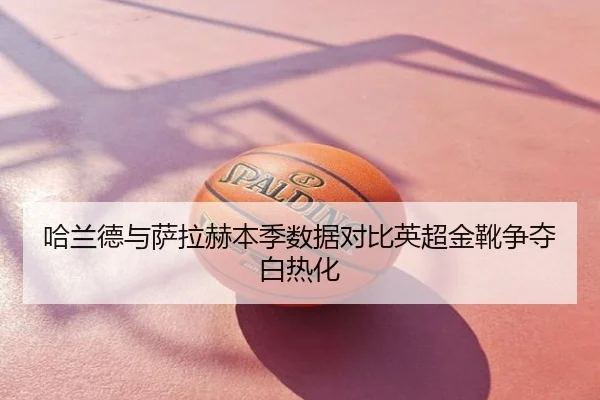 哈兰德与萨拉赫本季数据对比英超金靴争夺白热化