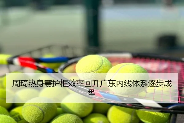 周琦热身赛护框效率回升广东内线体系逐步成型