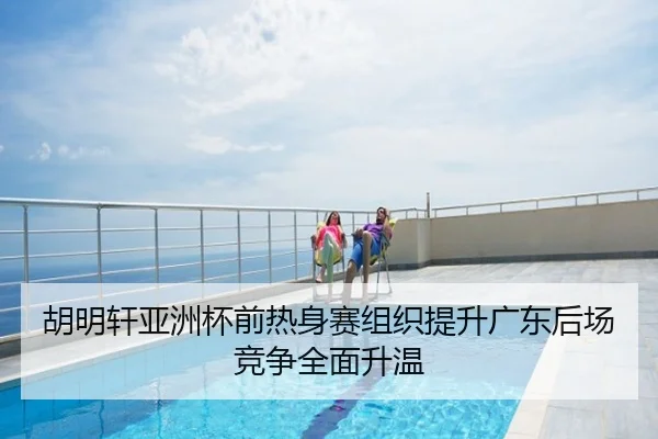 胡明轩亚洲杯前热身赛组织提升广东后场竞争全面升温