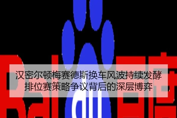 汉密尔顿梅赛德斯换车风波持续发酵 排位赛策略争议背后的深层博弈