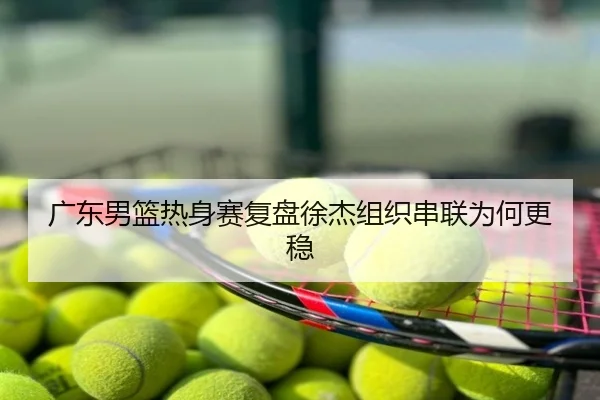 广东男篮热身赛复盘徐杰组织串联为何更稳