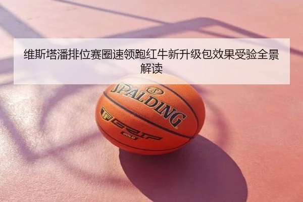 维斯塔潘排位赛圈速领跑红牛新升级包效果受验全景解读