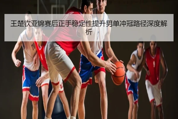 王楚钦亚锦赛后正手稳定性提升男单冲冠路径深度解析