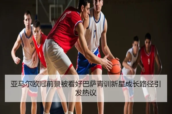 亚马尔欧冠前景被看好巴萨青训新星成长路径引发热议
