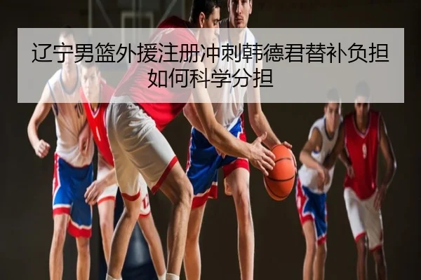 辽宁男篮外援注册冲刺韩德君替补负担如何科学分担